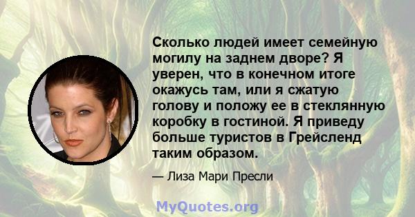 Сколько людей имеет семейную могилу на заднем дворе? Я уверен, что в конечном итоге окажусь там, или я сжатую голову и положу ее в стеклянную коробку в гостиной. Я приведу больше туристов в Грейсленд таким образом.