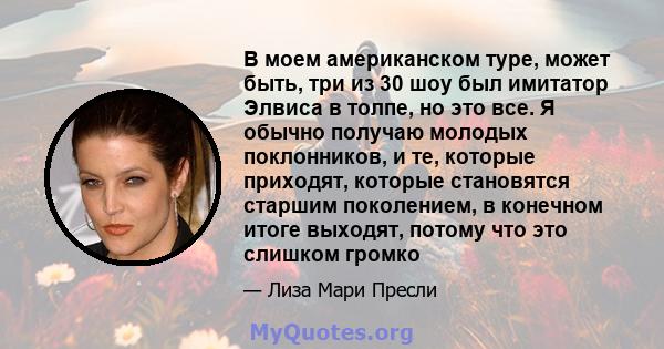 В моем американском туре, может быть, три из 30 шоу был имитатор Элвиса в толпе, но это все. Я обычно получаю молодых поклонников, и те, которые приходят, которые становятся старшим поколением, в конечном итоге выходят, 