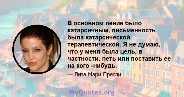 В основном пение было катарсичным, письменность была катарсической, терапевтической. Я не думаю, что у меня была цель, в частности, петь или поставить ее на кого -нибудь.