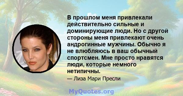 В прошлом меня привлекали действительно сильные и доминирующие люди. Но с другой стороны меня привлекают очень андрогинные мужчины. Обычно я не влюбляюсь в ваш обычный спортсмен. Мне просто нравятся люди, которые