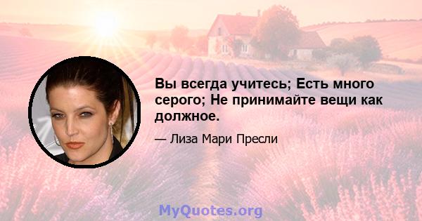 Вы всегда учитесь; Есть много серого; Не принимайте вещи как должное.