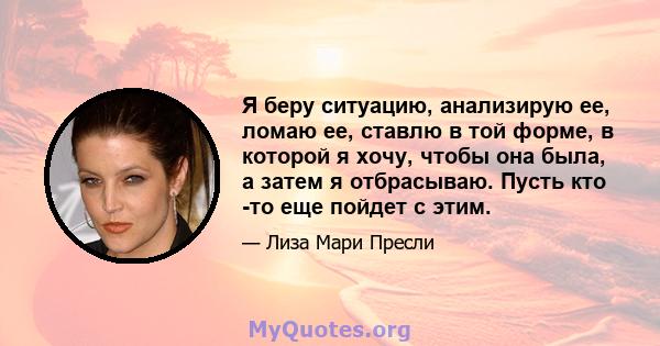 Я беру ситуацию, анализирую ее, ломаю ее, ставлю в той форме, в которой я хочу, чтобы она была, а затем я отбрасываю. Пусть кто -то еще пойдет с этим.