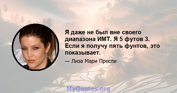 Я даже не был вне своего диапазона ИМТ. Я 5 футов 3. Если я получу пять фунтов, это показывает.