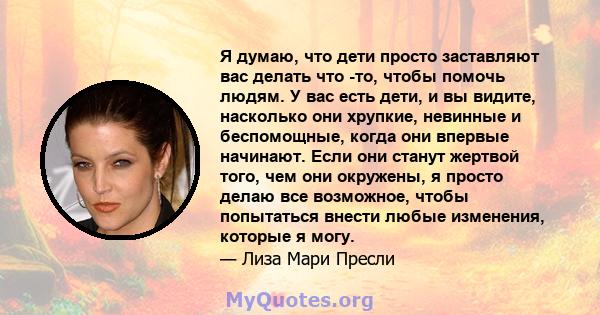 Я думаю, что дети просто заставляют вас делать что -то, чтобы помочь людям. У вас есть дети, и вы видите, насколько они хрупкие, невинные и беспомощные, когда они впервые начинают. Если они станут жертвой того, чем они