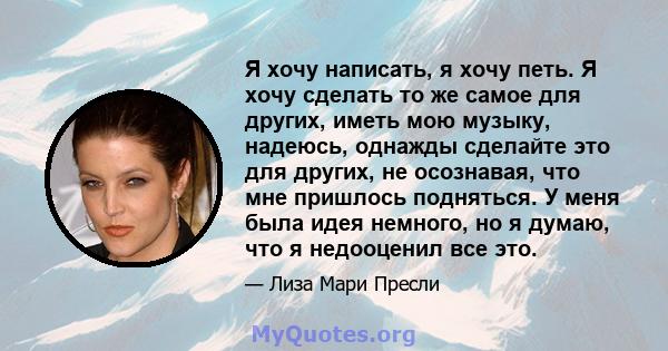 Я хочу написать, я хочу петь. Я хочу сделать то же самое для других, иметь мою музыку, надеюсь, однажды сделайте это для других, не осознавая, что мне пришлось подняться. У меня была идея немного, но я думаю, что я