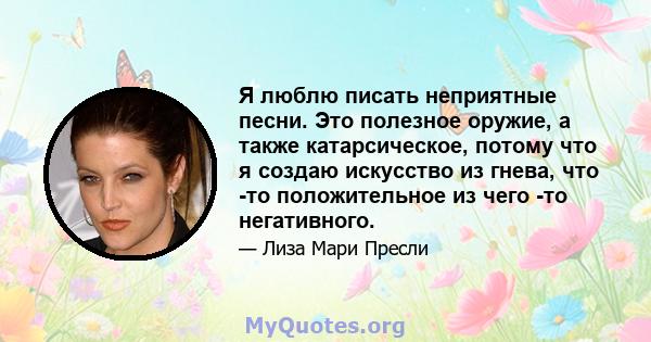 Я люблю писать неприятные песни. Это полезное оружие, а также катарсическое, потому что я создаю искусство из гнева, что -то положительное из чего -то негативного.