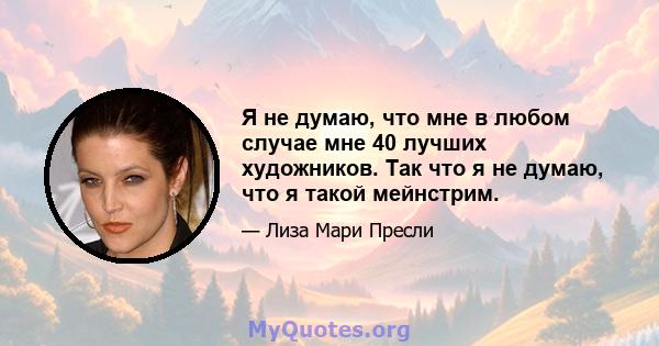 Я не думаю, что мне в любом случае мне 40 лучших художников. Так что я не думаю, что я такой мейнстрим.