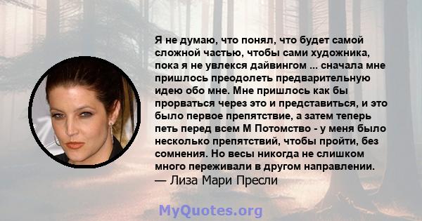 Я не думаю, что понял, что будет самой сложной частью, чтобы сами художника, пока я не увлекся дайвингом ... сначала мне пришлось преодолеть предварительную идею обо мне. Мне пришлось как бы прорваться через это и