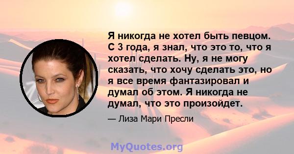 Я никогда не хотел быть певцом. С 3 года, я знал, что это то, что я хотел сделать. Ну, я не могу сказать, что хочу сделать это, но я все время фантазировал и думал об этом. Я никогда не думал, что это произойдет.