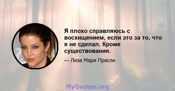 Я плохо справляюсь с восхищением, если это за то, что я не сделал. Кроме существования.