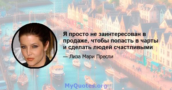 Я просто не заинтересован в продаже, чтобы попасть в чарты и сделать людей счастливыми