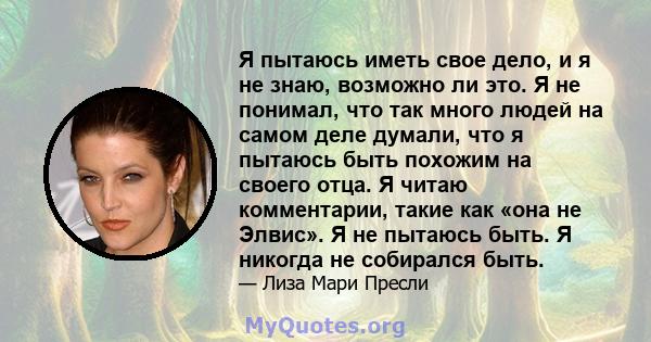 Я пытаюсь иметь свое дело, и я не знаю, возможно ли это. Я не понимал, что так много людей на самом деле думали, что я пытаюсь быть похожим на своего отца. Я читаю комментарии, такие как «она не Элвис». Я не пытаюсь