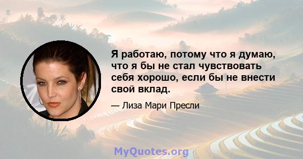 Я работаю, потому что я думаю, что я бы не стал чувствовать себя хорошо, если бы не внести свой вклад.