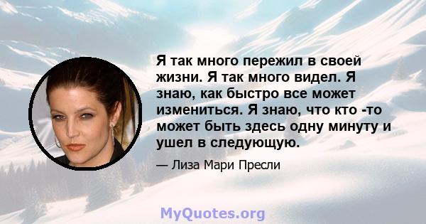 Я так много пережил в своей жизни. Я так много видел. Я знаю, как быстро все может измениться. Я знаю, что кто -то может быть здесь одну минуту и ​​ушел в следующую.