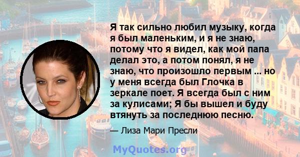 Я так сильно любил музыку, когда я был маленьким, и я не знаю, потому что я видел, как мой папа делал это, а потом понял, я не знаю, что произошло первым ... но у меня всегда был Глочка в зеркале поет. Я всегда был с