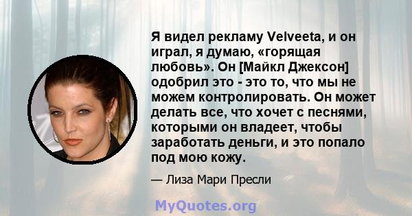 Я видел рекламу Velveeta, и он играл, я думаю, «горящая любовь». Он [Майкл Джексон] одобрил это - это то, что мы не можем контролировать. Он может делать все, что хочет с песнями, которыми он владеет, чтобы заработать