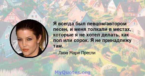 Я всегда был певцом/автором песен, и меня толкали в местах, которые я не хотел делать, как поп или сорок. Я не принадлежу там.