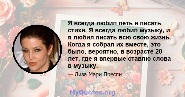 Я всегда любил петь и писать стихи. Я всегда любил музыку, и я любил писать всю свою жизнь. Когда я собрал их вместе, это было, вероятно, в возрасте 20 лет, где я впервые ставлю слова в музыку.