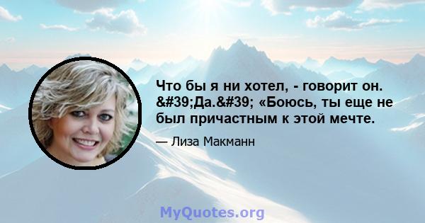 Что бы я ни хотел, - говорит он. 'Да.' «Боюсь, ты еще не был причастным к этой мечте.