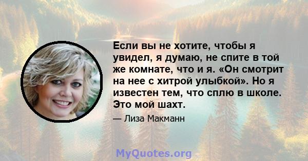 Если вы не хотите, чтобы я увидел, я думаю, не спите в той же комнате, что и я. «Он смотрит на нее с хитрой улыбкой». Но я известен тем, что сплю в школе. Это мой шахт.