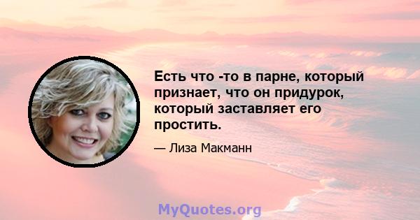 Есть что -то в парне, который признает, что он придурок, который заставляет его простить.