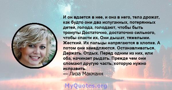 И он вдается в нее, и она в него, тела дрожат, как будто они два испуганных, потерянных детей, голода, голодают, чтобы быть тронуты Достаточно, достаточно сильного, чтобы спасти их. Они дышат, тяжелыми. Жесткий. Их