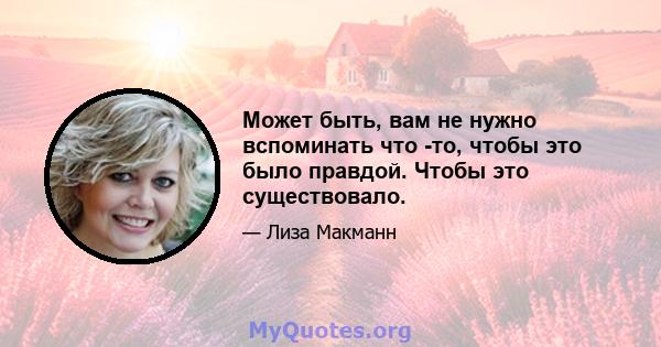 Может быть, вам не нужно вспоминать что -то, чтобы это было правдой. Чтобы это существовало.