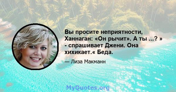 Вы просите неприятности, Ханнаган: «Он рычит». А ты ...? » - спрашивает Джени. Она хихикает.« Беда.