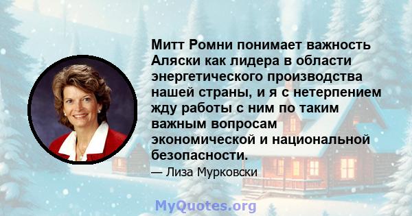 Митт Ромни понимает важность Аляски как лидера в области энергетического производства нашей страны, и я с нетерпением жду работы с ним по таким важным вопросам экономической и национальной безопасности.