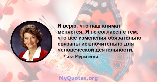 Я верю, что наш климат меняется. Я не согласен с тем, что все изменения обязательно связаны исключительно для человеческой деятельности.