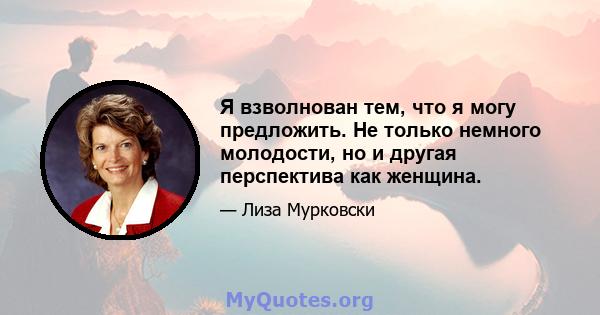 Я взволнован тем, что я могу предложить. Не только немного молодости, но и другая перспектива как женщина.