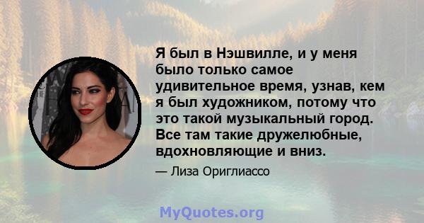 Я был в Нэшвилле, и у меня было только самое удивительное время, узнав, кем я был художником, потому что это такой музыкальный город. Все там такие дружелюбные, вдохновляющие и вниз.