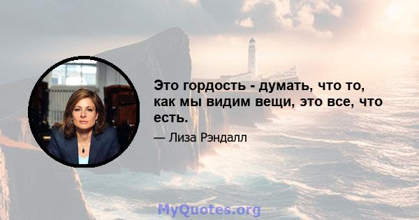 Это гордость - думать, что то, как мы видим вещи, это все, что есть.