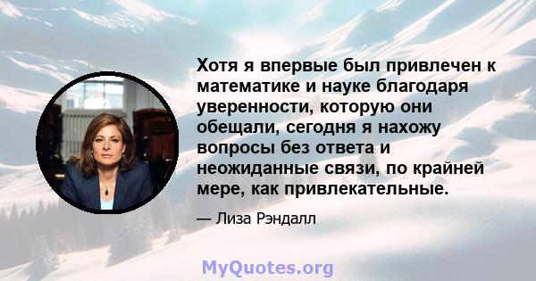 Хотя я впервые был привлечен к математике и науке благодаря уверенности, которую они обещали, сегодня я нахожу вопросы без ответа и неожиданные связи, по крайней мере, как привлекательные.