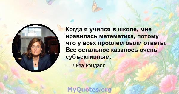 Когда я учился в школе, мне нравилась математика, потому что у всех проблем были ответы. Все остальное казалось очень субъективным.