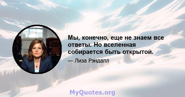 Мы, конечно, еще не знаем все ответы. Но вселенная собирается быть открытой.