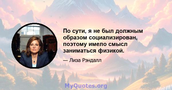 По сути, я не был должным образом социализирован, поэтому имело смысл заниматься физикой.