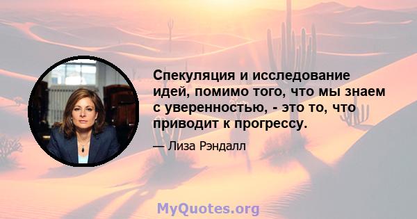 Спекуляция и исследование идей, помимо того, что мы знаем с уверенностью, - это то, что приводит к прогрессу.