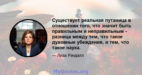 Существует реальная путаница в отношении того, что значит быть правильным и неправильным - разница между тем, что такое духовные убеждения, и тем, что такое наука.