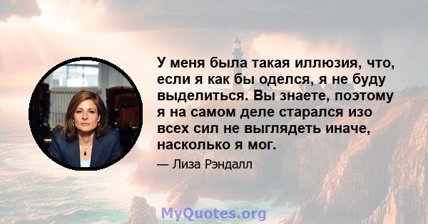 У меня была такая иллюзия, что, если я как бы оделся, я не буду выделиться. Вы знаете, поэтому я на самом деле старался изо всех сил не выглядеть иначе, насколько я мог.