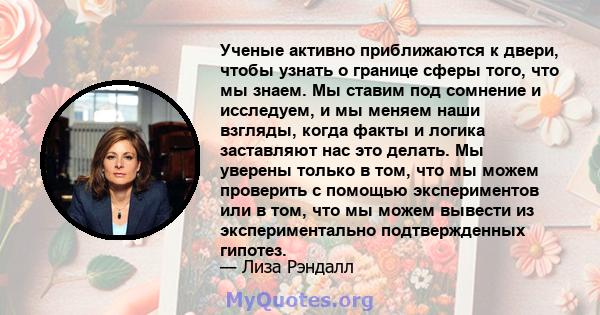 Ученые активно приближаются к двери, чтобы узнать о границе сферы того, что мы знаем. Мы ставим под сомнение и исследуем, и мы меняем наши взгляды, когда факты и логика заставляют нас это делать. Мы уверены только в