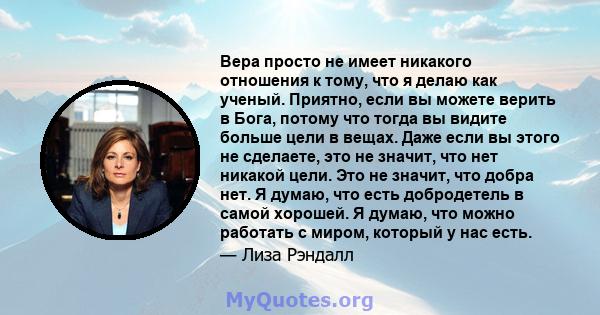 Вера просто не имеет никакого отношения к тому, что я делаю как ученый. Приятно, если вы можете верить в Бога, потому что тогда вы видите больше цели в вещах. Даже если вы этого не сделаете, это не значит, что нет