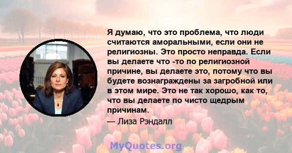 Я думаю, что это проблема, что люди считаются аморальными, если они не религиозны. Это просто неправда. Если вы делаете что -то по религиозной причине, вы делаете это, потому что вы будете вознаграждены за загробной или 