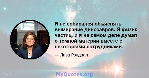 Я не собирался объяснять вымирание динозавров. Я физик частиц, и я на самом деле думал о темной материи вместе с некоторыми сотрудниками.