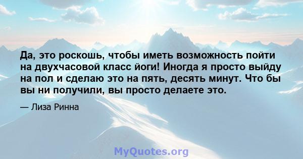 Да, это роскошь, чтобы иметь возможность пойти на двухчасовой класс йоги! Иногда я просто выйду на пол и сделаю это на пять, десять минут. Что бы вы ни получили, вы просто делаете это.