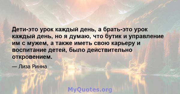 Дети-это урок каждый день, а брать-это урок каждый день, но я думаю, что бутик и управление им с мужем, а также иметь свою карьеру и воспитание детей, было действительно откровением.