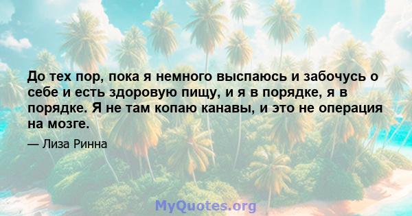 До тех пор, пока я немного выспаюсь и забочусь о себе и есть здоровую пищу, и я в порядке, я в порядке. Я не там копаю канавы, и это не операция на мозге.