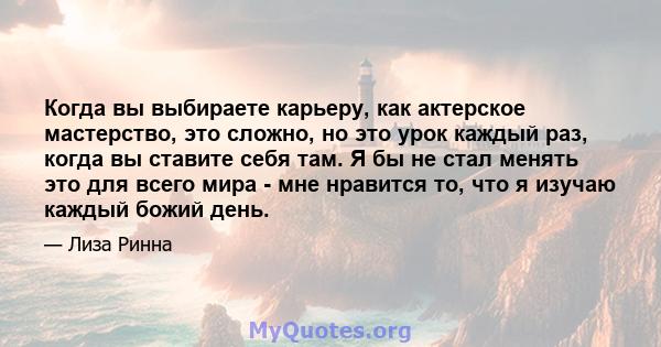 Когда вы выбираете карьеру, как актерское мастерство, это сложно, но это урок каждый раз, когда вы ставите себя там. Я бы не стал менять это для всего мира - мне нравится то, что я изучаю каждый божий день.