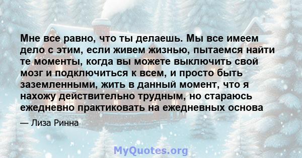 Мне все равно, что ты делаешь. Мы все имеем дело с этим, если живем жизнью, пытаемся найти те моменты, когда вы можете выключить свой мозг и подключиться к всем, и просто быть заземленными, жить в данный момент, что я