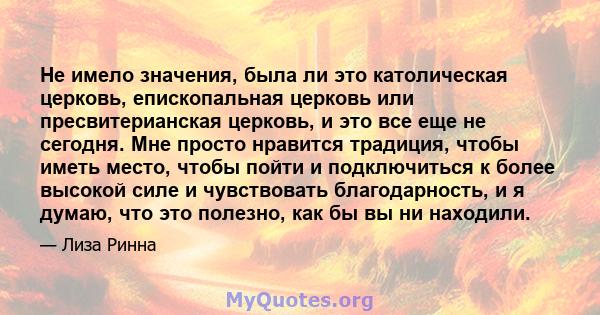 Не имело значения, была ли это католическая церковь, епископальная церковь или пресвитерианская церковь, и это все еще не сегодня. Мне просто нравится традиция, чтобы иметь место, чтобы пойти и подключиться к более